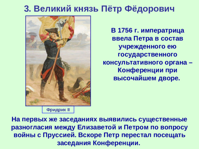 3. Великий князь Пётр Фёдорович В 1756 г. императрица ввела Петра в состав учрежденного ею государственного консультативного органа – Конференции при высочайшем дворе. Фридрих II На первых же заседаниях выявились существенные разногласия между Елизаветой и Петром по вопросу войны с Пруссией. Вскоре Петр перестал посещать заседания Конференции.