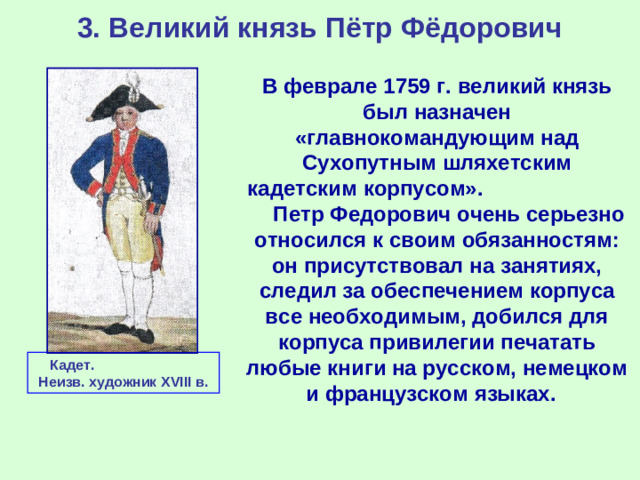 3. Великий князь Пётр Фёдорович В феврале 1759 г. великий князь был назначен «главнокомандующим над Сухопутным шляхетским кадетским корпусом». Петр Федорович очень серьезно относился к своим обязанностям: он присутствовал на занятиях, следил за обеспечением корпуса все необходимым, добился для корпуса привилегии печатать любые книги на русском, немецком и французском языках. Кадет. Неизв. художник XVIII в.