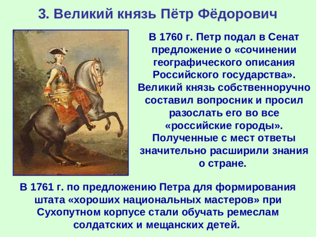 3. Великий князь Пётр Фёдорович В 1760 г. Петр подал в Сенат предложение о «сочинении географического описания Российского государства». Великий князь собственноручно составил вопросник и просил разослать его во все «российские городы». Полученные с мест ответы значительно расширили знания о стране. В 1761 г. по предложению Петра для формирования штата «хороших национальных мастеров» при Сухопутном корпусе стали обучать ремеслам солдатских и мещанских детей.