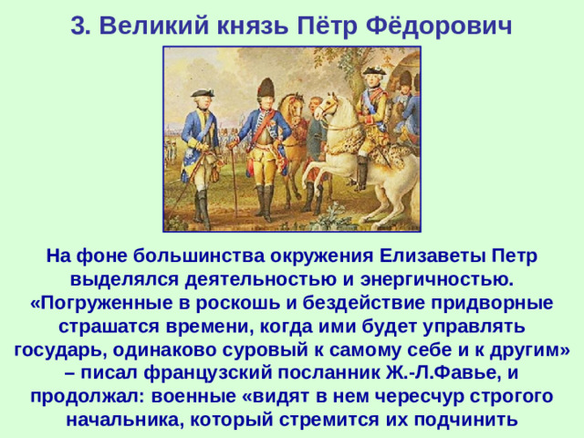 3. Великий князь Пётр Фёдорович На фоне большинства окружения Елизаветы Петр выделялся деятельностью и энергичностью. «Погруженные в роскошь и бездействие придворные страшатся времени, когда ими будет управлять государь, одинаково суровый к самому себе и к другим» – писал французский посланник Ж.-Л.Фавье, и продолжал: военные «видят в нем чересчур строгого начальника, который стремится их подчинить дисциплине…».