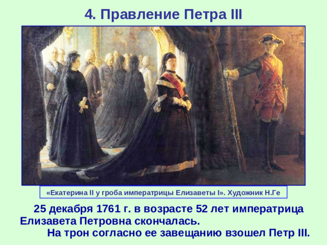 4. Правление Петра III «Екатерина II у гроба императрицы Елизаветы I». Художник Н.Ге  25 декабря 1761 г. в возрасте 52 лет императрица Елизавета Петровна скончалась. На трон согласно ее завещанию взошел Петр III .