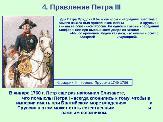 4. Правление Петра III  Для Петра Фридрих II был кумиром и наследник престола с самого начала был противником войны с Пруссией, считая ее союзником России. На одном из первых заседаний Конференции при высочайшем дворе он заявил: «Мы со временем будем каяться, что вошли в союз с Австрией и Францией». Фридрих II – король Пруссии 1740-1786  В январе 1760 г. Петр еще раз напомнил Елизавете, что помыслы Петра I «всегда клонились к тому, чтобы в империи иметь при Балтийском море владения», а Пруссия в этом может стать естественным и важным союзником.