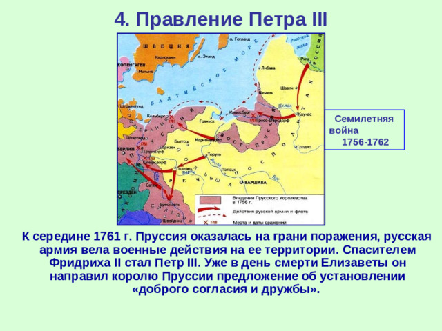 4. Правление Петра III Семилетняя война 1756-1762  К середине 1761 г. Пруссия оказалась на грани поражения, русская армия вела военные действия на ее территории. Спасителем Фридриха II стал Петр III . Уже в день смерти Елизаветы он направил королю Пруссии предложение об установлении «доброго согласия и дружбы».