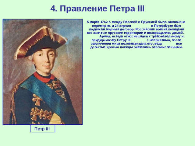 4. Правление Петра III  5 марта 1762 г. между Россией и Пруссией было заключено перемирие, а 24 апреля в Петербурге был подписан мирный договор. Российские войска покидали все занятые прусские территории и возвращались домой. Армия, всегда относившаяся к требовательному и придирчивому Петру III с неприязнью, после заключения мира возненавидела его, ведь все добытые кровью победы оказались бессмысленными. Петр III