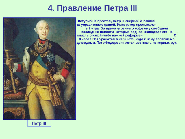 4. Правление Петра III  Вступив на престол, Петр III энергично взялся за управление страной. Император просыпался в 7 утра. Во время утреннего кофе ему сообщали последние новости, которые подчас «наводили его на мысль о какой-либо важной реформе». С 8 часов Петр работал в кабинете, куда к нему являлись с докладами. Петр Федорович хотел все знать из первых рук. Петр III