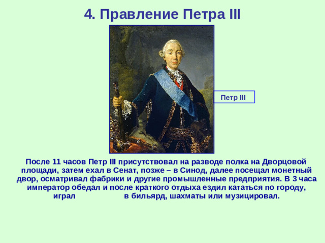 4. Правление Петра III Петр III  После 11 часов Петр III присутствовал на разводе полка на Дворцовой площади, затем ехал в Сенат, позже – в Синод, далее посещал монетный двор, осматривал фабрики и другие промышленные предприятия. В 3 часа император обедал и после краткого отдыха ездил кататься по городу, играл в бильярд, шахматы или музицировал.