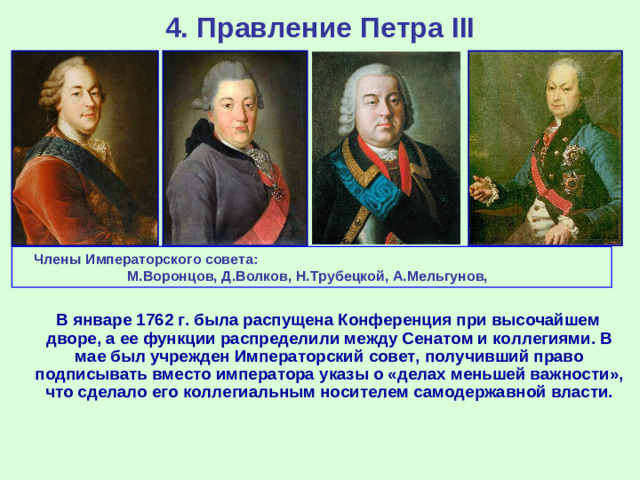 4. Правление Петра III Члены Императорского совета: М.Воронцов, Д.Волков, Н.Трубецкой, А.Мельгунов,  В январе 1762 г. была распущена Конференция при высочайшем дворе, а ее функции распределили между Сенатом и коллегиями. В мае был учрежден Императорский совет, получивший право подписывать вместо императора указы о «делах меньшей важности», что сделало его коллегиальным носителем самодержавной власти.