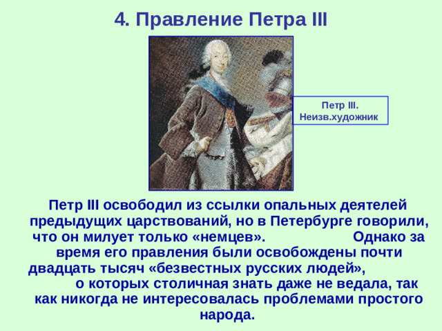 4. Правление Петра III Петр III . Неизв.художник   Петр III освободил из ссылки опальных деятелей предыдущих царствований, но в Петербурге говорили, что он милует только «немцев». Однако за время его правления были освобождены почти двадцать тысяч «безвестных русских людей», о которых столичная знать даже не ведала, так как никогда не интересовалась проблемами простого народа.