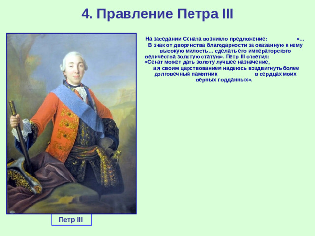 4. Правление Петра III  На заседании Сената возникло предложение: «…В знак от дворянства благодарности за оказанную к нему высокую милость… сделать его императорского величества золотую статую». Петр III ответил: «Сенат может дать золоту лучшее назначение, а я своим царствованием надеюсь воздвигнуть более долговечный памятник в сердцах моих верных подданных». Петр III