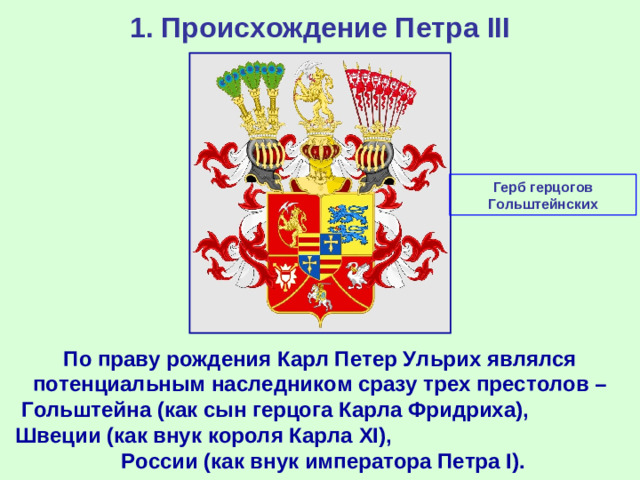 1. Происхождение Петра III Герб герцогов Гольштейнских По праву рождения Карл Петер Ульрих являлся потенциальным наследником сразу трех престолов – Гольштейна (как сын герцога Карла Фридриха), Швеции (как внук короля Карла XI ), России (как внук императора Петра I ).