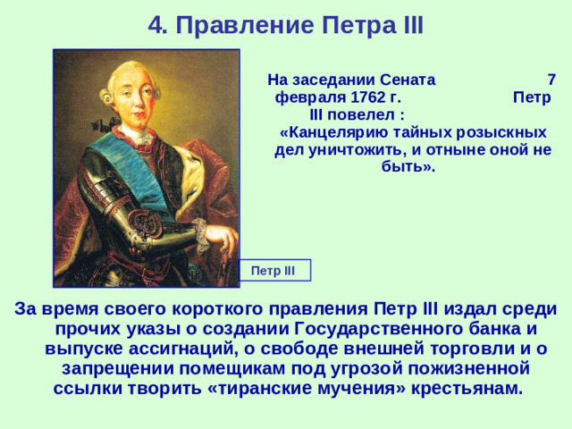 4. Правление Петра III  На заседании Сената 7 февраля 1762 г. Петр III повелел : «Канцелярию тайных розыскных дел уничтожить, и отныне оной не быть». Петр III За время своего короткого правления Петр III издал среди прочих указы о создании Государственного банка и выпуске ассигнаций, о свободе внешней торговли и о запрещении помещикам под угрозой пожизненной ссылки творить «тиранские мучения» крестьянам.