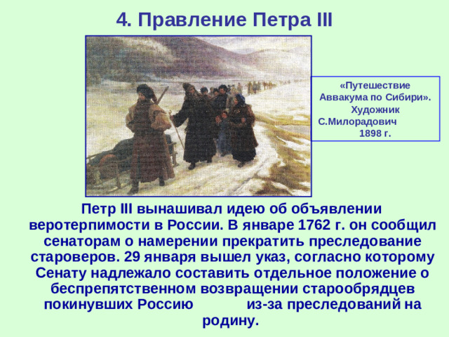 4. Правление Петра III «Путешествие Аввакума по Сибири». Художник С.Милорадович 1898 г.  Петр III вынашивал идею об объявлении веротерпимости в России. В январе 1762 г. он сообщил сенаторам о намерении прекратить преследование староверов. 29 января вышел указ, согласно которому Сенату надлежало составить отдельное положение о беспрепятственном возвращении старообрядцев покинувших Россию из-за преследований на родину.