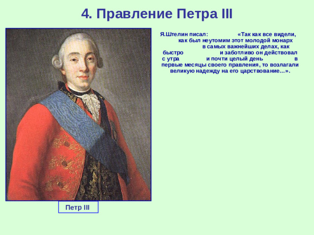 4. Правление Петра III  Я.Штелин писал: «Так как все видели, как был неутомим этот молодой монарх в самых важнейших делах, как быстро и заботливо он действовал с утра и почти целый день в первые месяцы своего правления, то возлагали великую надежду на его царствование…». Петр III