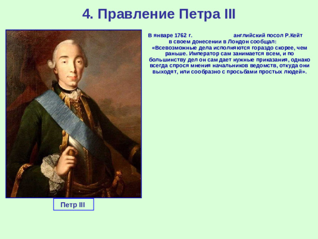 4. Правление Петра III  В январе 1762 г. английский посол Р.Кейт в своем донесении в Лондон сообщал: «Всевозможные дела исполняются гораздо скорее, чем раньше. Император сам занимается всем, и по большинству дел он сам дает нужные приказания, однако всегда спрося мнения начальников ведомств, откуда они выходят, или сообразно с просьбами простых людей». Петр III