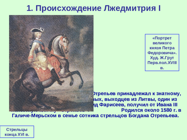 1. Происхождение Лжедмитрия I «Портрет великого князя Петра Федоровича». Худ. Ж.Грут Перв.пол. XVIII в.  Юрий (в иночестве - Григорий) Отрепьев принадлежал к знатному, но обедневшему роду Нелидовых, выходцев из Литвы, один из представителей которого, Давид Фарисеев, получил от Ивана III нелестную кличку «Отрепьев». Родился около 1580 г. в Галиче-Мерьском в семье сотника стрельцов Богдана Отрепьева. Стрельцы конца XVI в.