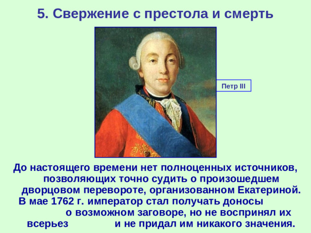 5. Свержение с престола и смерть Петр III До настоящего времени нет полноценных источников, позволяющих точно судить о произошедшем дворцовом перевороте, организованном Екатериной. В мае 1762 г. император стал получать доносы о возможном заговоре, но не воспринял их всерьез и не придал им никакого значения.