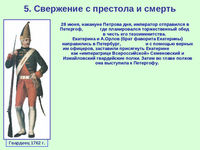 5. Свержение с престола и смерть 28 июня, накануне Петрова дня, император отправился в Петергоф, где планировался торжественный обед в честь его тезоименитства. Екатерина и А.Орлов (брат фаворита Екатерины) направились в Петербург, и с помощью верных им офицеров, заставили присягнуть Екатерине как «императрице Всероссийской» Семеновский и Измайловский гвардейские полки. Затем во главе полков она выступила к Петергофу. Гвардеец 1762 г.