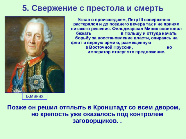 5. Свержение с престола и смерть Узнав о происшедшем, Петр III совершенно растерялся и до позднего вечера так и не принял никакого решения. Фельдмаршал Миних советовал бежать в Польшу и оттуда начать борьбу за восстановление власти, опираясь на флот и верную армию, размещенную в Восточной Пруссии, но император отверг это предложение. Б.Миних Позже он решил отплыть в Кронштадт со всем двором, но крепость уже оказалось под контролем заговорщиков. .