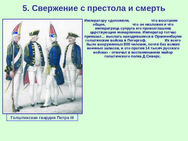 5. Свержение с престола и смерть Императору «доложили, что восстание общее, что он низложен и что императрица супруга его провозглашена царствующею монархинею. Император тотчас приказал… выслать находившиеся в Ораниенбауме голштинские войска в Петергоф. Их всего было вооруженных 800 человек, почти без всяких военных запасов, и это против 14 тысяч русского войска» - отмечал в воспоминаниях майор голштинского полка Д.Сиверс. Голштинская гвардия Петра III