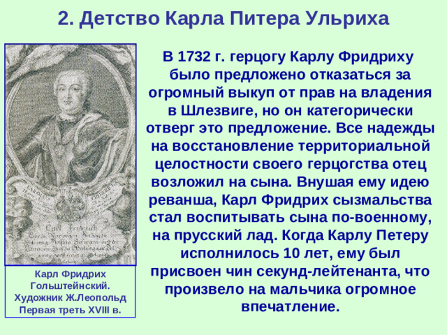 2. Детство Карла Питера Ульриха В 1732 г. герцогу Карлу Фридриху было предложено отказаться за огромный выкуп от прав на владения в Шлезвиге, но он категорически отверг это предложение. Все надежды на восстановление территориальной целостности своего герцогства отец возложил на сына. Внушая ему идею реванша, Карл Фридрих сызмальства стал воспитывать сына по-военному, на прусский лад. Когда Карлу Петеру исполнилось 10 лет, ему был присвоен чин секунд-лейтенанта, что произвело на мальчика огромное впечатление. Карл Фридрих Гольштейнский. Художник Ж.Леопольд Первая треть XVIII в.