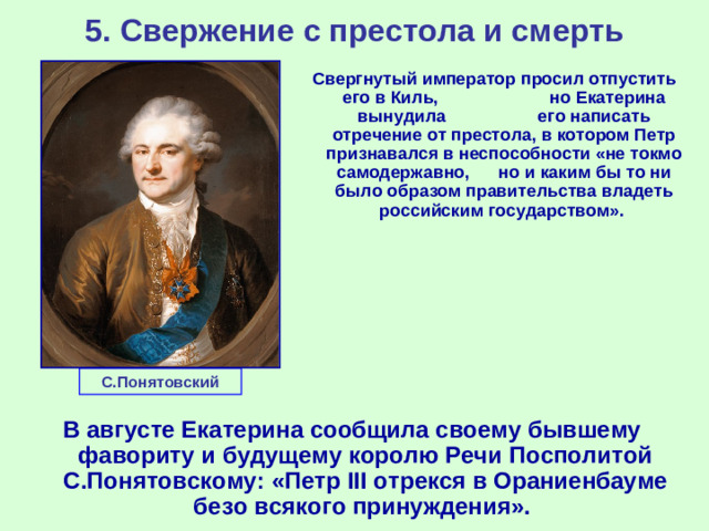 5. Свержение с престола и смерть Свергнутый император просил отпустить его в Киль, но Екатерина вынудила его написать отречение от престола, в котором Петр признавался в неспособности «не токмо самодержавно, но и каким бы то ни было образом правительства владеть российским государством». С.Понятовский В августе Екатерина сообщила своему бывшему фавориту и будущему королю Речи Посполитой С.Понятовскому: «Петр III отрекся в Ораниенбауме безо всякого принуждения».