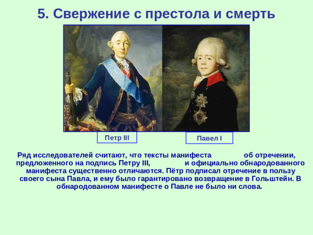 5. Свержение с престола и смерть Петр III Павел I Ряд исследователей считают, что тексты манифеста об отречении, предложенного на подпись Петру III , и официально обнародованного манифеста существенно отличаются. Пётр подписал отречение в пользу своего сына Павла, и ему было гарантировано возвращение в Гольштейн. В обнародованном манифесте о Павле не было ни слова.