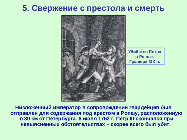 5. Свержение с престола и смерть Убийство Петра в Ропше. Гравюра XIX в. Низложенный император в сопровождении гвардейцев был отправлен для содержания под арестом в Ропшу, расположенную в 30 км от Петербурга. 6 июля 1762 г. Петр III скончался при невыясненных обстоятельствах – скорее всего был убит.