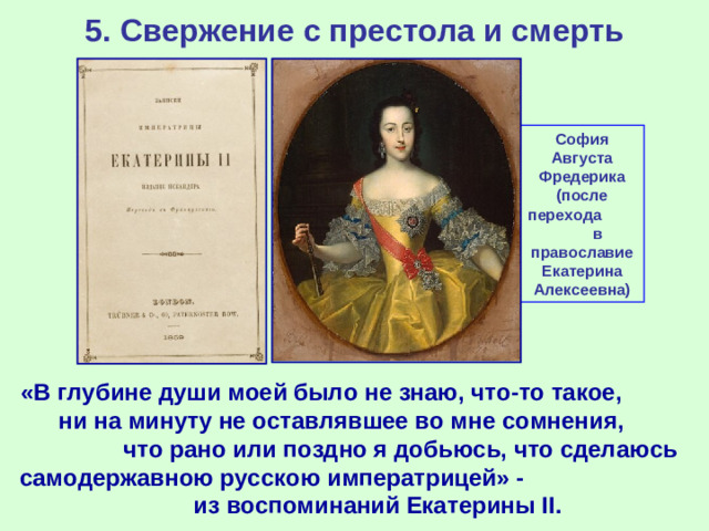 5. Свержение с престола и смерть София Августа Фредерика (после перехода в православие Екатерина Алексеевна) «В глубине души моей было не знаю, что-то такое, ни на минуту не оставлявшее во мне сомнения, что рано или поздно я добьюсь, что сделаюсь самодержавною русскою императрицей» - из воспоминаний Екатерины II .