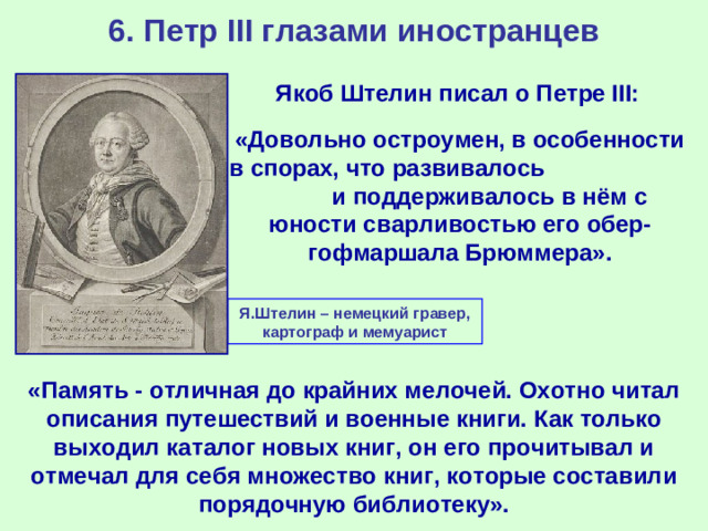 6. Петр III глазами иностранцев Якоб Штелин писал о Петре III: «Довольно остроумен, в особенности в спорах, что развивалось и поддерживалось в нём с юности сварливостью его обер-гофмаршала Брюммера». Я.Штелин – немецкий гравер, картограф и мемуарист «Память - отличная до крайних мелочей. Охотно читал описания путешествий и военные книги. Как только выходил каталог новых книг, он его прочитывал и отмечал для себя множество книг, которые составили порядочную библиотеку».