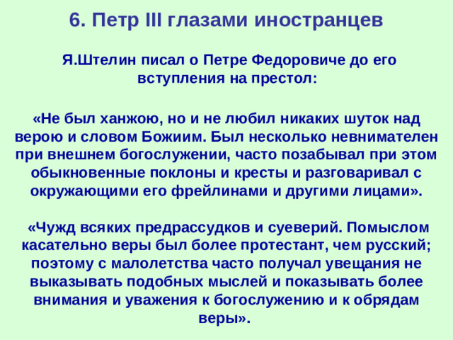 6. Петр III глазами иностранцев Я.Штелин писал о Петре Федоровиче до его вступления на престол: «Не был ханжою, но и не любил никаких шуток над верою и словом Божиим. Был несколько невнимателен при внешнем богослужении, часто позабывал при этом обыкновенные поклоны и кресты и разговаривал с окружающими его фрейлинами и другими лицами».   «Чужд всяких предрассудков и суеверий. Помыслом касательно веры был более протестант, чем русский; поэтому с малолетства часто получал увещания не выказывать подобных мыслей и показывать более внимания и уважения к богослужению и к обрядам веры».