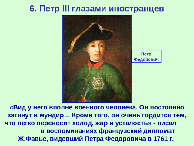 6. Петр III глазами иностранцев Петр Федорович «Вид у него вполне военного человека. Он постоянно затянут в мундир… Кроме того, он очень гордится тем, что легко переносит холод, жар и усталость» - писал в воспоминаниях французский дипломат Ж.Фавье, видевший Петра Федоровича в 1761 г.