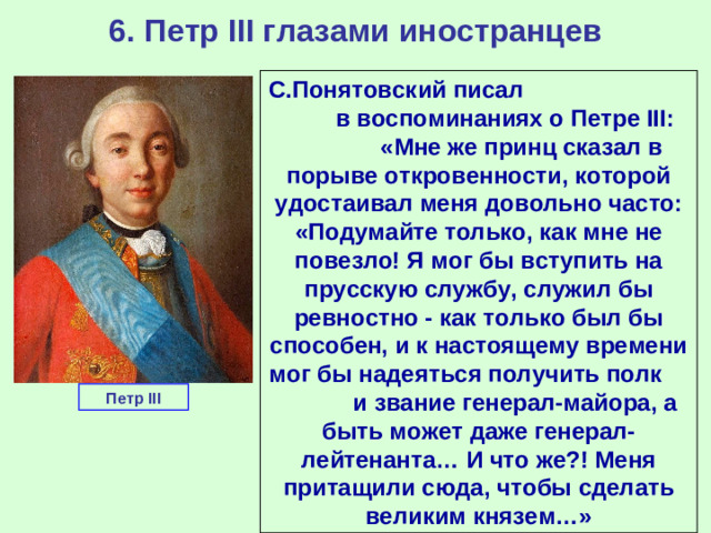 6. Петр III глазами иностранцев С.Понятовский писал в воспоминаниях о Петре III: «Мне же принц сказал в порыве откровенности, которой удостаивал меня довольно часто: «Подумайте только, как мне не повезло! Я мог бы вступить на прусскую службу, служил бы ревностно - как только был бы способен, и к настоящему времени мог бы надеяться получить полк и звание генерал-майора, а быть может даже генерал-лейтенанта… И что же?! Меня притащили сюда, чтобы сделать великим князем…» Петр III