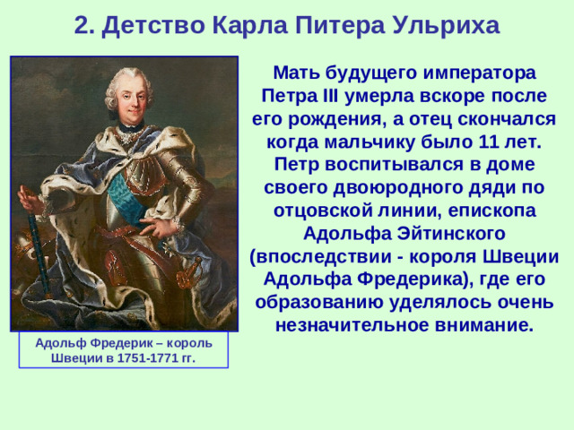 2. Детство Карла Питера Ульриха Мать будущего императора Петра III умерла вскоре после его рождения, а отец скончался когда мальчику было 11 лет. Петр воспитывался в доме своего двоюродного дяди по отцовской линии, епископа Адольфа Эйтинского (впоследствии - короля Швеции Адольфа Фредерика), где его образованию уделялось очень незначительное внимание. Адольф Фредерик – король Швеции в 1751-1771 гг.