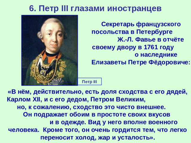 6. Петр III глазами иностранцев Секретарь французского посольства в Петербурге Ж.-Л. Фавье в отчёте своему двору в 1761 году о наследнике Елизаветы Петре Фёдоровиче: Петр III «В нём, действительно, есть доля сходства с его дядей, Карлом XII, и с его дедом, Петром Великим, но, к сожалению, сходство это чисто внешнее. Он подражает обоим в простоте своих вкусов и в одежде. Вид у него вполне военного человека. Кроме того, он очень гордится тем, что легко переносит холод, жар и усталость».