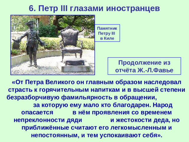 6. Петр III глазами иностранцев Памятник Петру III в Киле Продолжение из отчёта Ж.-Л.Фавье «От Петра Великого он главным образом наследовал страсть к горячительным напиткам и в высшей степени безразборчивую фамильярность в обращении, за которую ему мало кто благодарен. Народ опасается в нём проявления со временем непреклонности дяди и жестокости деда, но приближённые считают его легкомысленным и непостоянным, и тем успокаивают себя».