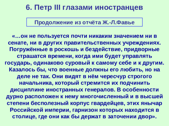 6. Петр III глазами иностранцев Продолжение из отчёта Ж.-Л.Фавье «…он не пользуется почти никаким значением ни в сенате, ни в других правительственных учреждениях. Погружённые в роскошь и бездействие, придворные страшатся времени, когда ими будет управлять государь, одинаково суровый к самому себе и к другим. Казалось бы, что военные должны его любить, но на деле не так. Они видят в нём чересчур строгого начальника, который стремится их подчинить дисциплине иностранных генералов. В особенности дурно расположен к нему многочисленный и в высшей степени бесполезный корпус гвардейцев, этих янычар Российской империи, гарнизон которых находится в столице, где они как бы держат в заточении двор».