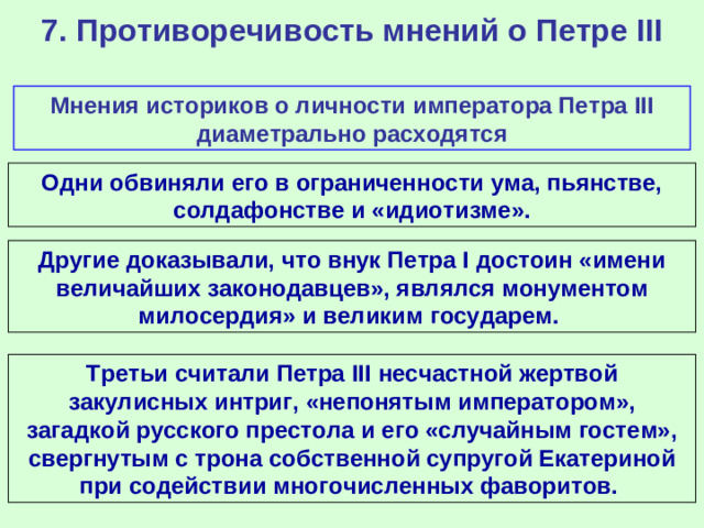 7. Противоречивость мнений о Петре III Мнения историков о личности императора Петра III диаметрально расходятся Одни обвиняли его в ограниченности ума, пьянстве, солдафонстве и «идиотизме». Другие доказывали, что внук Петра I достоин «имени величайших законодавцев», являлся монументом милосердия» и великим государем. Третьи считали Петра III несчастной жертвой закулисных интриг, «непонятым императором», загадкой русского престола и его «случайным гостем», свергнутым с трона собственной супругой Екатериной при содействии многочисленных фаворитов.