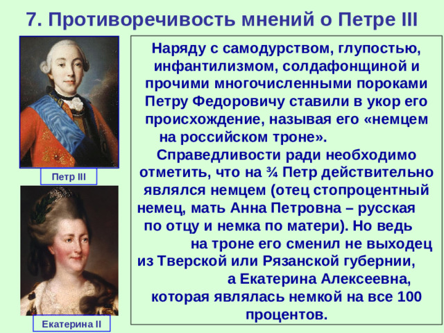 7. Противоречивость мнений о Петре III Наряду с самодурством, глупостью, инфантилизмом, солдафонщиной и прочими многочисленными пороками Петру Федоровичу ставили в укор его происхождение, называя его «немцем на российском троне». Справедливости ради необходимо отметить, что на ¾ Петр действительно являлся немцем (отец стопроцентный немец, мать Анна Петровна – русская по отцу и немка по матери). Но ведь на троне его сменил не выходец из Тверской или Рязанской губернии, а Екатерина Алексеевна, которая являлась немкой на все 100 процентов. Петр III Екатерина II