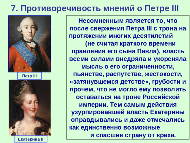 7. Противоречивость мнений о Петре III Несомненным является то, что после свержения Петра III с трона на протяжении многих десятилетий (не считая краткого времени правления его сына Павла), власть всеми силами внедряла и укореняла мысль о его ограниченности, пьянстве, распутстве, жестокости, «затянувшемся детстве», грубости и прочем, что не могло ему позволить оставаться на троне Российской империи. Тем самым действия узурпировавшей власть Екатерины оправдывались и даже отмечались как единственно возможные и спасшие страну от краха. Петр III Екатерина II