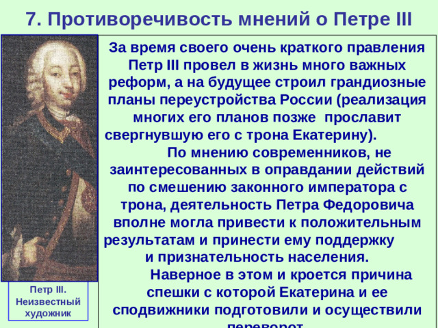 7. Противоречивость мнений о Петре III За время своего очень краткого правления Петр III провел в жизнь много важных реформ, а на будущее строил грандиозные планы переустройства России (реализация многих его планов позже прославит свергнувшую его с трона Екатерину). По мнению современников, не заинтересованных в оправдании действий по смешению законного императора с трона, деятельность Петра Федоровича вполне могла привести к положительным результатам и принести ему поддержку и признательность населения. Наверное в этом и кроется причина спешки с которой Екатерина и ее сподвижники подготовили и осуществили переворот. Петр III . Неизвестный художник