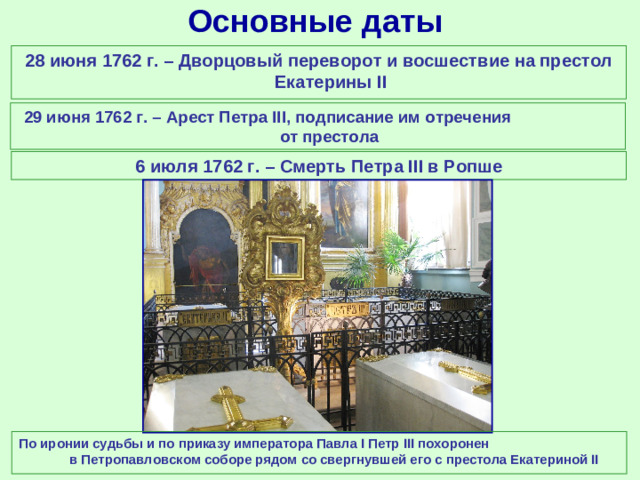 Основные даты 28 июня 1762 г. – Дворцовый переворот и восшествие на престол Екатерины II 29 июня 1762 г. – Арест Петра III , подписание им отречения от престола 6 июля 1762 г. – Смерть Петра III в Ропше По иронии судьбы и по приказу императора Павла I Петр III похоронен  в Петропавловском соборе рядом со свергнувшей его c престола Екатериной II