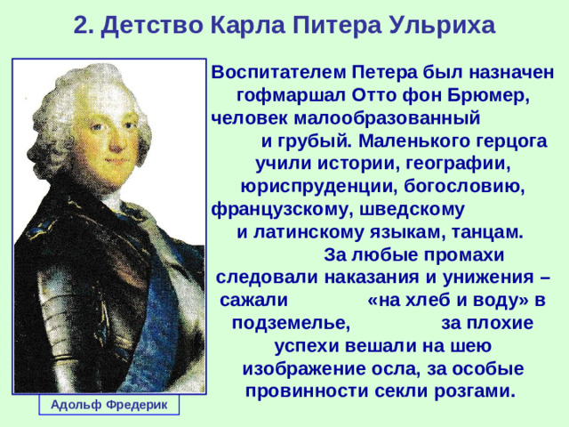 2. Детство Карла Питера Ульриха Воспитателем Петера был назначен гофмаршал Отто фон Брюмер, человек малообразованный и грубый. Маленького герцога учили истории, географии, юриспруденции, богословию, французскому, шведскому и латинскому языкам, танцам. За любые промахи следовали наказания и унижения – сажали «на хлеб и воду» в подземелье, за плохие успехи вешали на шею изображение осла, за особые провинности секли розгами. Адольф Фредерик