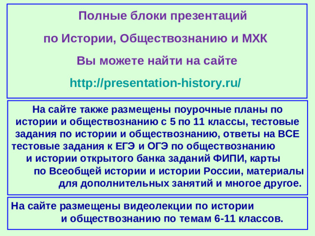 Полные блоки презентаций по Истории, Обществознанию и МХК Вы можете найти на сайте http://presentation-history.ru/  На сайте также размещены  поурочные планы по истории и обществознанию с 5 по 11 классы, тестовые задания по истории и обществознанию, ответы на ВСЕ тестовые задания к ЕГЭ и ОГЭ по обществознанию  и истории открытого банка заданий ФИПИ, карты по Всеобщей истории и истории России, материалы для дополнительных занятий и многое другое. На сайте размещены  видеолекции по истории и обществознанию по темам 6-11 классов.