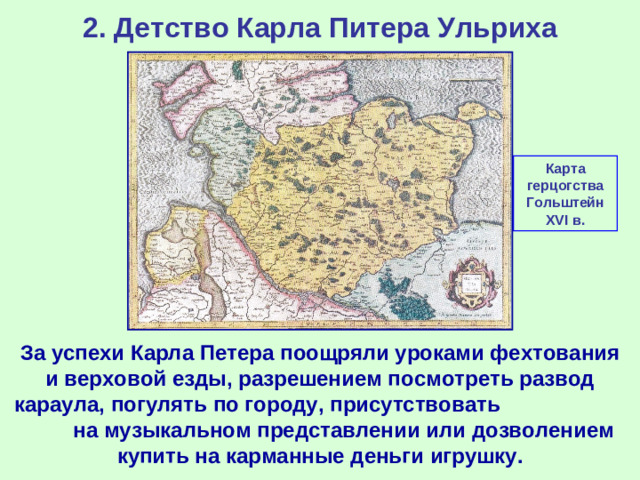 2. Детство Карла Питера Ульриха Карта герцогства Гольштейн XVI в. За успехи Карла Петера поощряли уроками фехтования и верховой езды, разрешением посмотреть развод караула, погулять по городу, присутствовать на музыкальном представлении или дозволением купить на карманные деньги игрушку.