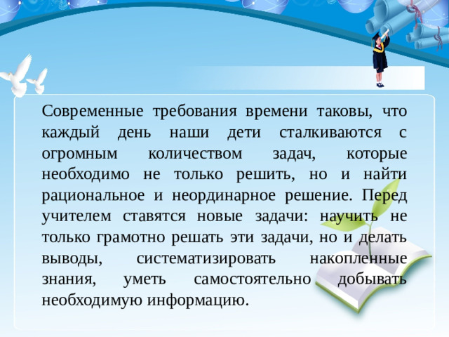 Современные требования времени таковы, что каждый день наши дети сталкиваются с огромным количеством задач, которые необходимо не только решить, но и найти рациональное и неординарное решение. Перед учителем ставятся новые задачи: научить не только грамотно решать эти задачи, но и делать выводы, систематизировать накопленные знания, уметь самостоятельно добывать необходимую информацию.