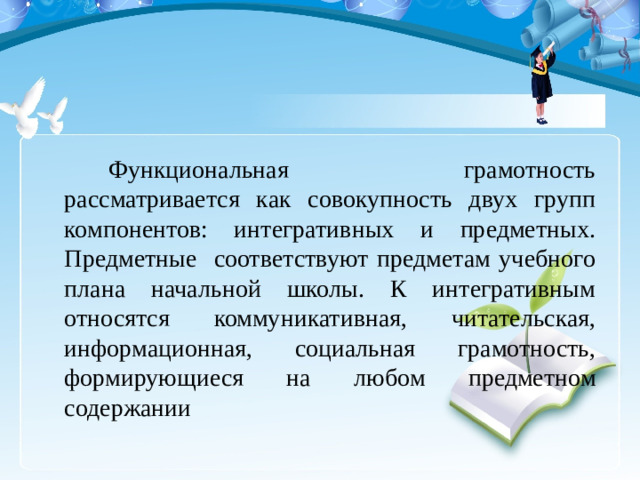 Функциональная грамотность рассматривается как совокупность двух групп компонентов: интегративных и предметных. Предметные соответствуют предметам учебного плана начальной школы. К интегративным относятся коммуникативная, читательская, информационная, социальная грамотность, формирующиеся на любом предметном содержании