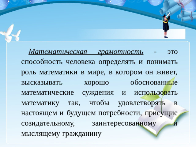 Математическая грамотность - это способность человека определять и понимать роль математики в мире, в котором он живет, высказывать хорошо обоснованные математические суждения и использовать математику так, чтобы удовлетворять в настоящем и будущем потребности, присущие созидательному, заинтересованному и мыслящему гражданину