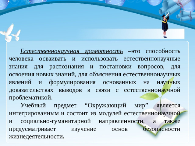 Естественнонаучная грамотность –это способность человека осваивать и использовать естественнонаучные знания для распознания и постановки вопросов, для освоения новых знаний, для объяснения естественнонаучных явлений и формулирования основанных на научных доказательствах выводов в связи с естественнонаучной проблематикой. Учебный предмет “Окружающий мир” является интегрированным и состоит из модулей естественнонаучной и социально-гуманитарной направленности, а также предусматривает изучение основ безопасности жизнедеятельности .