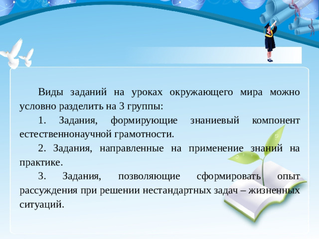 Виды заданий на уроках окружающего мира можно условно разделить на 3 группы: 1. Задания, формирующие знаниевый компонент естественнонаучной грамотности. 2. Задания, направленные на применение знаний на практике. 3. Задания, позволяющие сформировать опыт рассуждения при решении нестандартных задач – жизненных ситуаций.