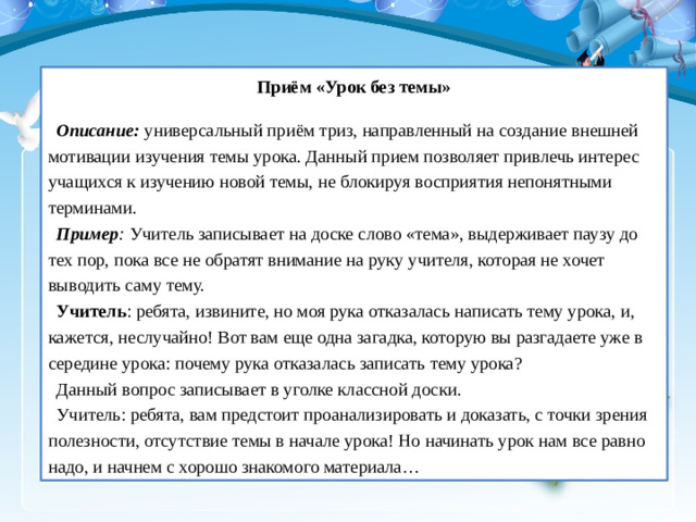 Приём «Урок без темы»  Описание:   универсальный приём триз, направленный на создание внешней мотивации изучения темы урока. Данный прием позволяет привлечь интерес учащихся к изучению новой темы, не блокируя восприятия непонятными терминами. Пример :  Учитель записывает на доске слово «тема», выдерживает паузу до тех пор, пока все не обратят внимание на руку учителя, которая не хочет выводить саму тему. Учитель : ребята, извините, но моя рука отказалась написать тему урока, и, кажется, неслучайно! Вот вам еще одна загадка, которую вы разгадаете уже в середине урока: почему рука отказалась записать тему урока? Данный вопрос записывает в уголке классной доски. Учитель: ребята, вам предстоит проанализировать и доказать, с точки зрения полезности, отсутствие темы в начале урока! Но начинать урок нам все равно надо, и начнем с хорошо знакомого материала…